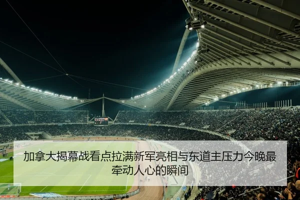 加拿大揭幕战看点拉满新军亮相与东道主压力今晚最牵动人心的瞬间